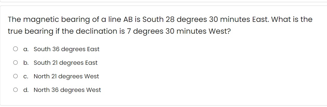 The magnetic bearing of a line AB is South 28 degrees 30 minutes East. What is the
true bearing if the declination is 7 degrees 30 minutes West?
a. South 36 degrees East
South 21 degrees East
c. North 21 degrees West
O d. North 36 degrees West
O b.