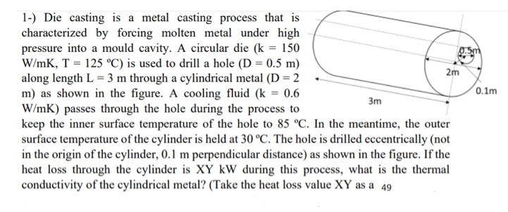 1-) Die casting is a metal casting process that is
characterized by forcing molten metal under high
pressure into a mould cavity. A circular die (k = 150
W/mK, T = 125 °C) is used to drill a hole (D = 0.5 m)
along length L = 3 m through a cylindrical metal (D = 2
m) as shown in the figure. A cooling fluid (k = 0.6
W/mK) passes through the hole during the process to
keep the inner surface temperature of the hole to 85 °C. In the meantime, the outer
surface temperature of the cylinder is held at 30 °C. The hole is drilled eccentrically (not
in the origin of the cylinder, 0.1 m perpendicular distance) as shown in the figure. If the
heat loss through the cylinder is XY kW during this process, what is the thermal
conductivity of the cylindrical metal? (Take the heat loss value XY as a 49
2m
0.1m
%3D
3m
