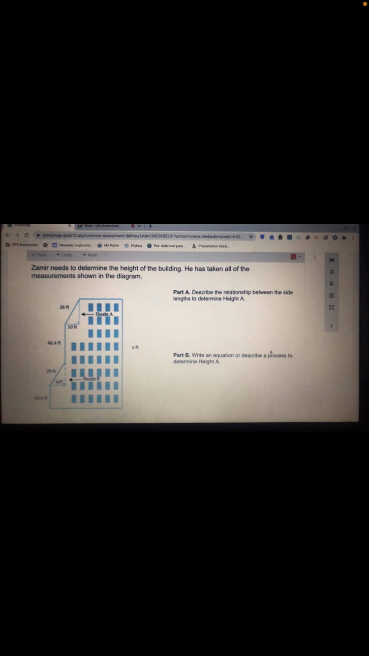 Meet edrdmwowas
schoology dpsk12.org/common-assessment-delivery/start/3423802231?action-onresume&submissionid-32.
D DPS Rookmarks Newsela | Instructio
A My Portal History Pre Actividad para
A Presentation Sessi
A Undo
Zamir needs to determine the height of the building. He has taken all of the
measurements shown in the diagram.
Part A. Describe the relationship between the side
lengths to determine Height A.
26 ft
24
10 t
46.4 ft
xft
Part B. Write an equation or describe a process to
determine Height A.
29 ft
305H
