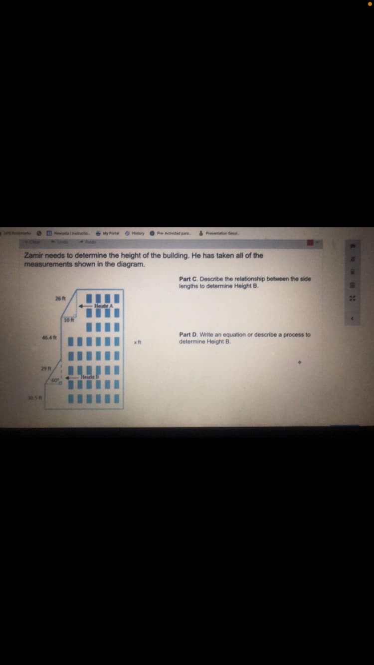 3P Newselaatructio.
My Portal O History
Pre Actividad pars
Presentation Sessl
3ndo
Redo
Zamir needs to determine the height of the building. He has taken all of the
measurements shown in the diagram.
Part C. Describe the relationship between the side
lengths to determine Height B.
26 ft
20
10 ft
Part D. Write an equation or describe a process to
determine Height B.
46.4 ft
xft
29 ft
305f
