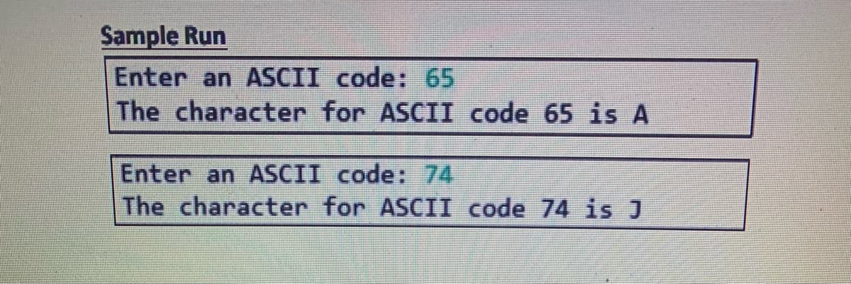 Sample Run
Enter an ASCII code: 65
The character for ASCII code 65 is A
Enter an ASCII code: 74
The character for ASCII code 74 is J