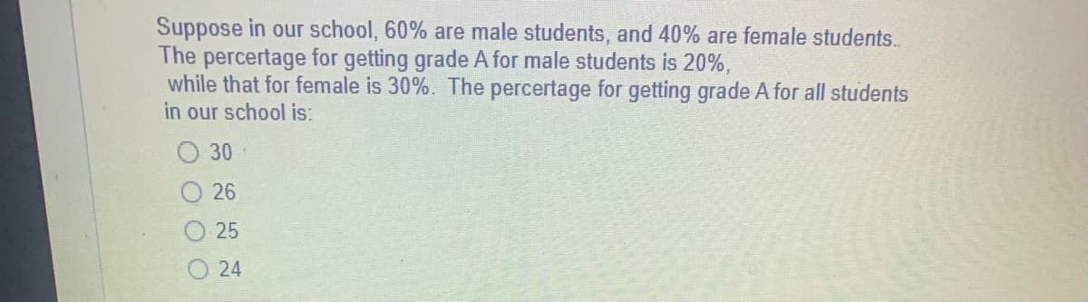 Suppose in our school, 60% are male students, and 40% are female students..
The percertage for getting grade A for male students is 20%,
while that for female is 30%. The percertage for getting grade A for all students
in our school is:
30
26
25
24