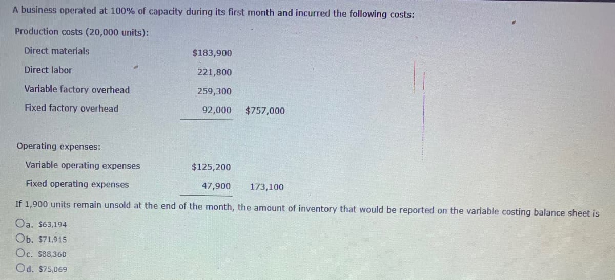 A business operated at 100% of capacity during its first month and incurred the following costs:
Production costs (20,000 units):
Direct materials
$183,900
Direct labor
221,800
Variable factory overhead
259,300
Fixed factory overhead
92,000
$757,000
Operating expenses:
Variable operating expenses
$125,200
Fixed operating expenses
47,900
173,100
If 1,900 units remain unsold at the end of the month, the amount of inventory that would be reported on the variable costing balance sheet is
Oa. $63,194
Ob. $71,915
Oc. $88,360
Od. $75,069
