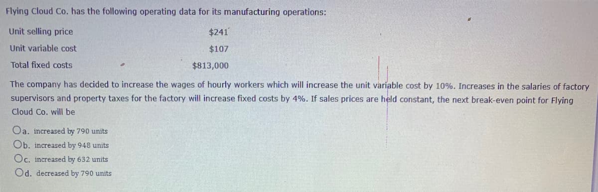 Flying Cloud Co. has the following operating data for its manufacturing operations:
Unit selling price
$241
Unit variable cost
$107
Total fixed costs
$813,000
The company has decided to increase the wages of hourly workers which will increase the unit variable cost by 10%. Increases in the salaries of factory
supervisors and property taxes for the factory will increase fixed costs by 4%. If sales prices are held constant, the next break-even point for Flying
Cloud Co. will be
Oa. increased by 790 units
Ob. increased by 948 units
Oc. increased by 632 units
Od. decreased by 790 units
