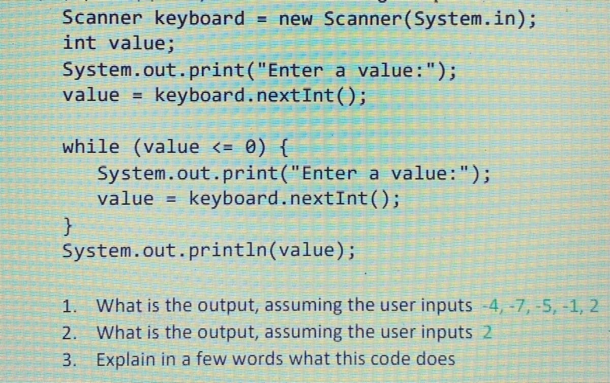 Scanner keyboard = new Scanner(System.in);
int value;
System.out.print("Enter a value: ");
value keyboard.nextInt();
while (value <= 0) {
System.out.print("Enter a value: ");
keyboard.nextInt ();
}
value =
System.out.println(value);
1. What is the output, assuming the user inputs -4,-7, -5, -1, 2
What is the output, assuming the user inputs 2
3. Explain in a few words what this code does