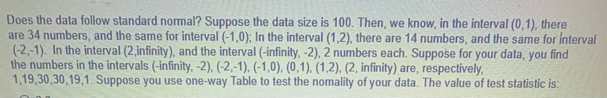 Does the data follow standard normal? Suppose the data size is 100. Then, we know, in the interval (0,1), there
are 34 numbers, and the same for interval (-1,0); In the interval (1,2), there are 14 numbers, and the same for interval
(-2,-1). In the interval (2,infinity), and the interval (-infinity, -2), 2 numbers each. Suppose for your data, you find
the numbers in the intervals (-infinity, -2), (-2,-1), (-1,0), (0,1), (1,2), (2, infinity) are, respectively,
1,19,30,30,19,1. Suppose you use one-way Table to test the nomality of your data. The value of test statistic is: