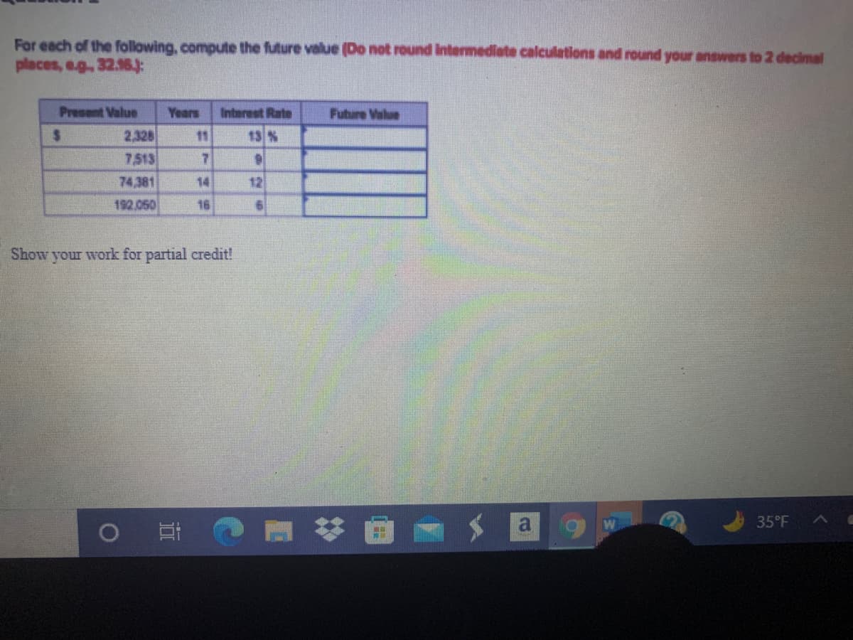 For each of the following, compute the future value (Do not round Intermediate calculations and round your answers to 2 decimal
places, eg.32.16:
Present Value
Years
Interest Rate
Fubure Value
2,328
7.513
%2.
11
13 %
74,381
14
12
192,050
16
Show your work for partial credit!
35°F
近
