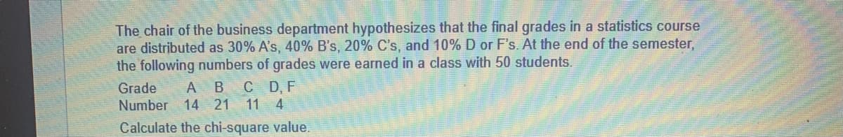 S
The chair of the business department hypothesizes that the final grades in a statistics course
are distributed as 30% A's, 40% B's, 20% C's, and 10% D or F's. At the end of the semester,
the following numbers of grades were earned in a class with 50 students.
B C D, F
21 11 4
Grade
A
Number 14
Calculate the chi-square value.