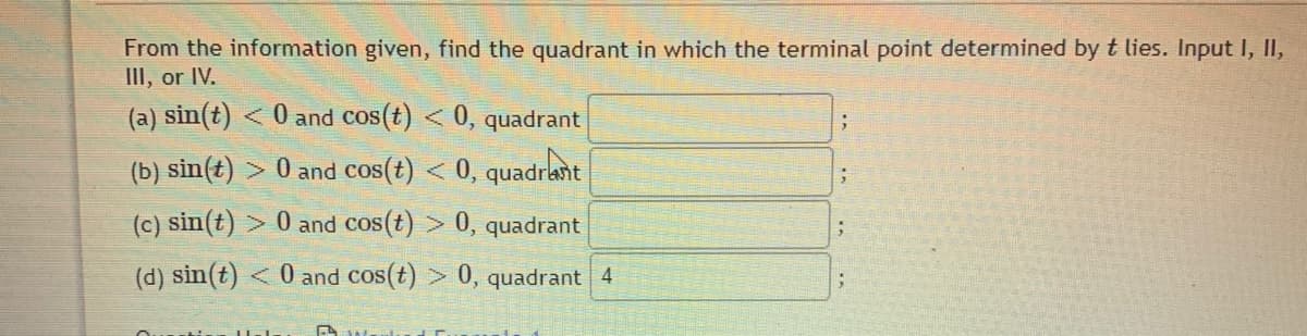 From the information given, find the quadrant in which the terminal point determined by t lies. Input I, I,
III, or IV.
(a) sin(t) <0 and cos(t) < 0, quadrant
(b) sin(t) > 0 and cos(t) < 0, quadrant
(c) sin(t) > 0 and cos(t) > 0, quadrant
(d) sin(t)
< 0 and cos(t) > 0, quadrant 4
