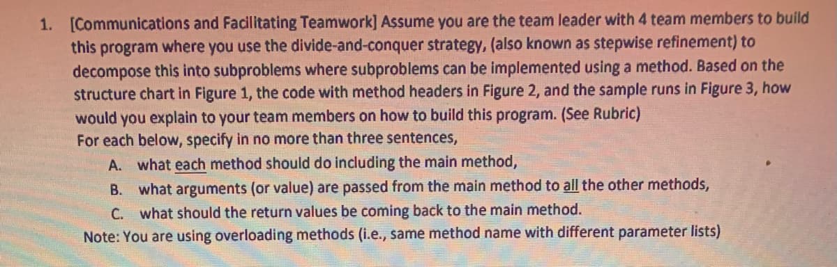 1. [Communications and Facilitating Teamwork] Assume you are the team leader with 4 team members to build
this program where you use the divide-and-conquer strategy, (also known as stepwise refinement) to
decompose this into subproblems where subproblems can be implemented using a method. Based on the
structure chart in Figure 1, the code with method headers in Figure 2, and the sample runs in Figure 3, how
would you explain to your team members on how to build this program. (See Rubric)
For each below, specify in no more than three sentences,
A. what each method should do including the main method,
B. what arguments (or value) are passed from the main method to all the other methods,
C. what should the return values be coming back to the main method.
Note: You are using overloading methods (i.e., same method name with different parameter lists)