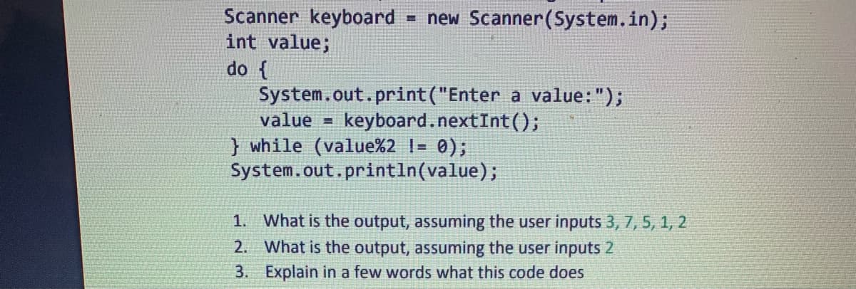 Scanner keyboard = new Scanner(System.in);
int value;
do {
System.out.print("Enter a value: ");
value= keyboard.nextInt ();
} while (value%2 != 0);
System.out.println(value);
1.
2.
3.
What is the output, assuming the user inputs 3, 7, 5, 1, 2
What is the output, assuming the user inputs 2
Explain a few words what this code does