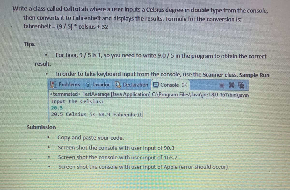 Write a class called CelToFah where a user inputs a Celsius degree in double type from the console,
then converts it to Fahrenheit and displays the results. Formula for the conversion is:
fahrenheit = (9/5) * celsius +32
Tips
U
result.
.
Submission
0
In order to take keyboard input from the console, use the Scanner class. Sample Run
Problems @ Javadoc Declaration Console X
**
<terminated> TestAverage [Java Application] C:\Program Files\Java\jre1.8.0_161\bin\javav
Input the Celsius:
20.5
20.5 Celsius is 68.9 Fahrenheit
€
For Java, 9/5 is 1, so you need to write 9.0/5 in the program to obtain the correct
•
Copy and paste your code.
Screen shot the console with user input of 90.3
Screen shot the console with user input of 163.7
Screen shot the console with user input of Apple (error should occur)