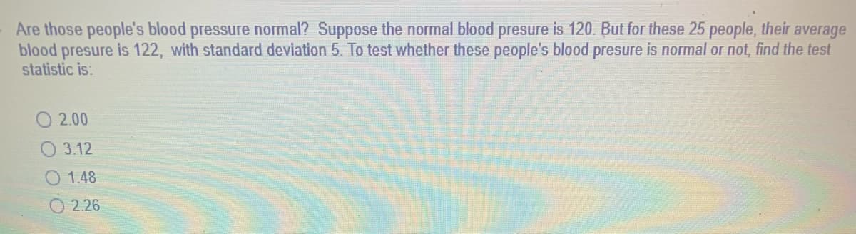 Are those people's blood pressure normal? Suppose the normal blood presure is 120. But for these 25 people, their average
blood presure is 122, with standard deviation 5. To test whether these people's blood presure is normal or not, find the test
statistic is:
2.00
3.12
1.48
2.26