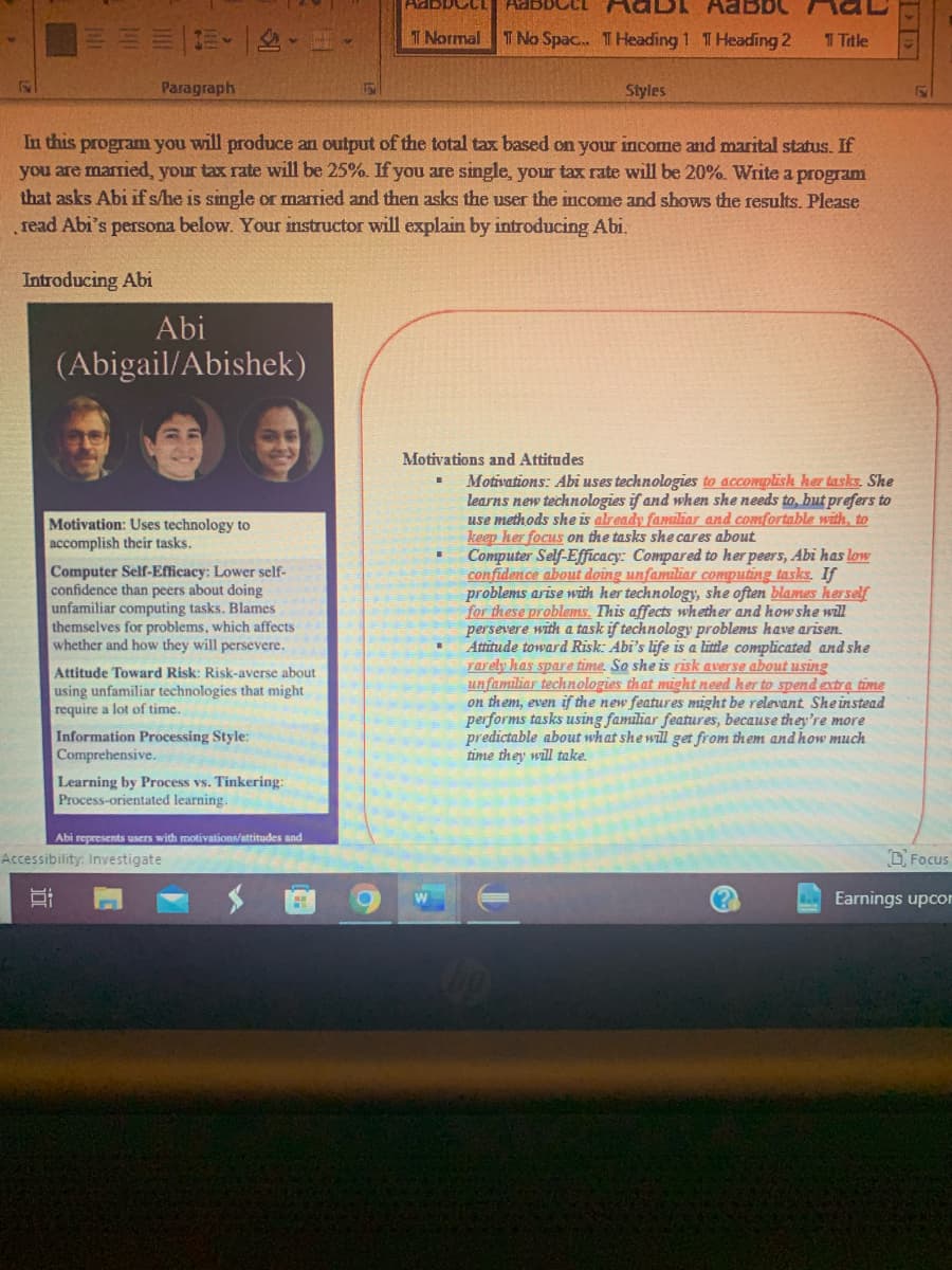 ===2
Paragraph
Abi
(Abigail/Abishek)
Motivation: Uses technology to
accomplish their tasks.
In this program you will produce an output of the total tax based on your income and marital status. If
you are married, your tax rate will be 25%. If you are single, your tax rate will be 20%. Write a program
that asks Abi if s/he is single or married and then asks the user the income and shows the results. Please
read Abi's persona below. Your instructor will explain by introducing Abi.
Introducing Abi
Computer Self-Efficacy: Lower self-
confidence than peers about doing
unfamiliar computing tasks. Blames
themselves for problems, which affects
whether and how they will persevere.
Attitude Toward Risk: Risk-averse about
using unfamiliar technologies that might
require a lot of time.
Information Processing Style:
Comprehensive.
Learning by Process vs. Tinkering:
Process-orientated learning.
Abi represents users with motivations/attitudes and
Accessibility: Investigate
Si
H
ANDDOCL
CCL
AQDI Aabb
1 Normal T No Spac... T Heading 1 1 Heading 2
O
Motivations and Attitudes
Styles
1 Title
Motivations: Abi uses technologies to accomplish her tasks. She
learns new technologies if and when she needs to, but prefers to
use methods she is already familiar and comfortable with, to
keep her focus on the tasks she cares about
=
Computer Self-Efficacy: Compared to her peers, Abi has low
confidence about doing unfamiliar computing tasks. If
problems arise with her technology, she often blames herself
for these problems. This affects whether and how she will
persevere with a task if technology problems have arisen.
Attitude toward Risk: Abi's life is a little complicated and she
rarely has spare time. So she is risk averse about using
unfamiliar technologies that might need her to spend extra time
on them, even if the new features might be relevant She instead
performs tasks using familiar features, because they're more
predictable about what she will get from them and how much
time they will take.
(?))
Focus
Earnings upcom