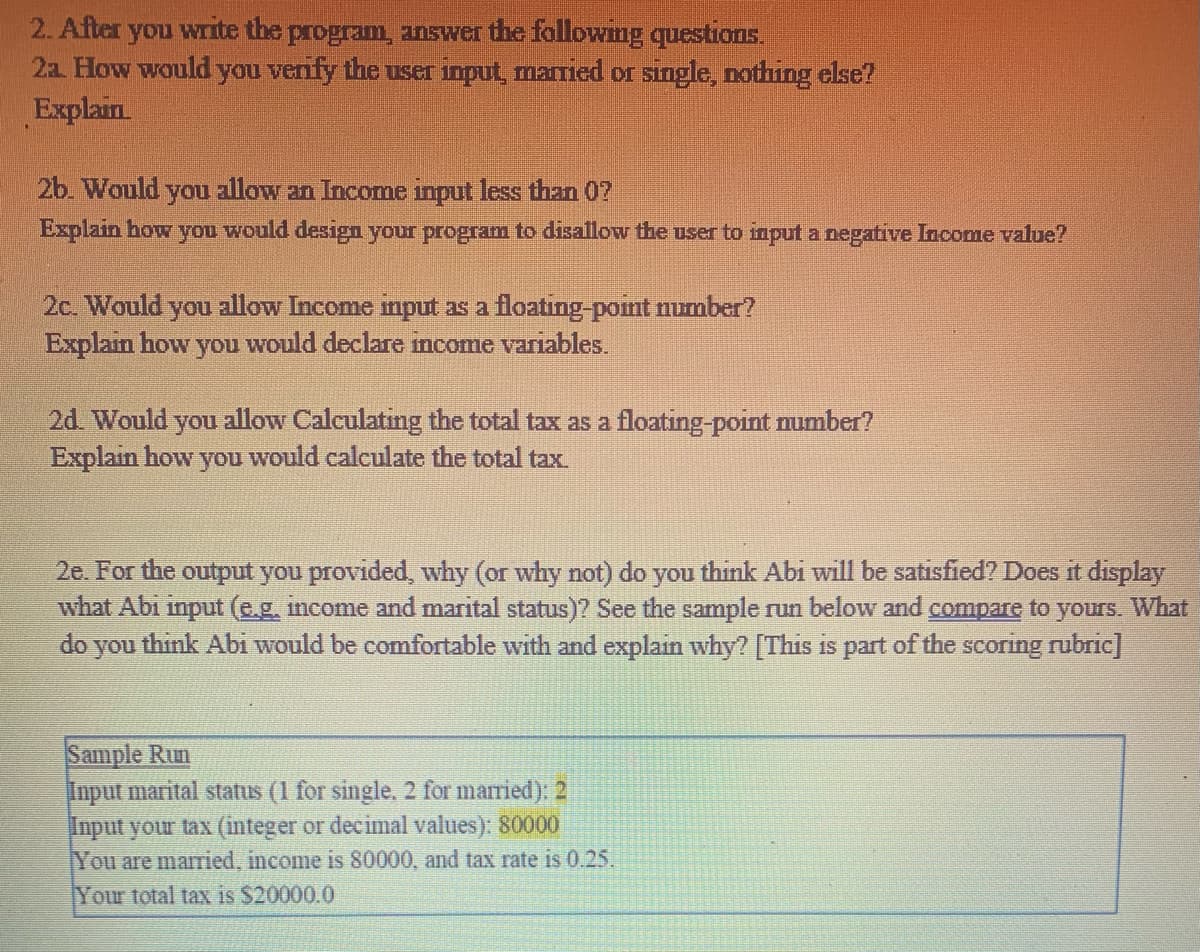 2. After you write the program, answer the following questions.
2a. How would you verify the user input, married or single, nothing else?
Explain
2b. Would you allow an Income input less than 07
Explain how you would design your program to disallow the user to input a negative Income value?
2c. Would you allow Income input as a floating-point number?
Explain how you would declare income variables.
2d. Would you allow Calculating the total tax as a floating-point number?
Explain how you would calculate the total tax.
2e. For the output you provided, why (or why not) do you think Abi will be satisfied? Does it display
what Abi input (e.g. income and marital status)? See the sample run below and compare to yours. What
do
you
think Abi would be comfortable with and explain why? [This is part of the scoring rubric]
Sample Run
Input marital status (1 for single, 2 for married): 2
Input your tax (integer or decimal values): 80000
You are married, income is 80000, and tax rate is 0.25.
Your total tax is $20000.0