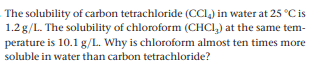 The solubility of carbon tetrachloride (CCI,) in water at 25 °C is
1.2g/L. The solubility of chloroform (CHCI,) at the same tem-
perature is 10.1 g/L. Why is chloroform almost ten times more
soluble in water than carbon tetrachloride?
