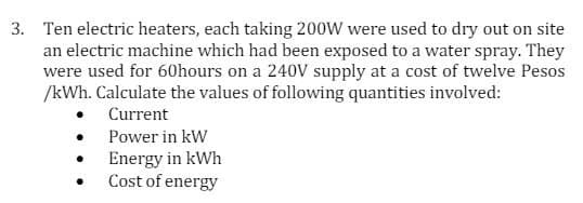 3. Ten electric heaters, each taking 200W were used to dry out on site
an electric machine which had been exposed to a water spray. They
were used for 60hours on a 240V supply at a cost of twelve Pesos
/kWh. Calculate the values of following quantities involved:
Current
Power in kW
•
Energy in kWh
•
Cost of energy