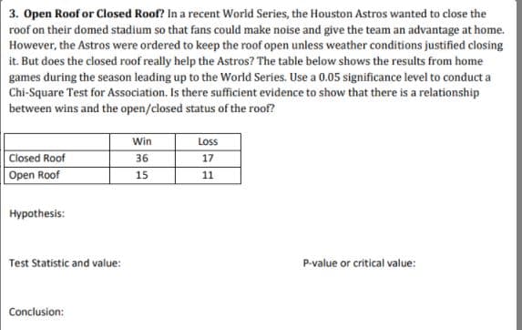 3. Open Roof or Closed Roof? In a recent World Series, the Houston Astros wanted to close the
roof on their domed stadium so that fans could make noise and give the team an advantage at home.
However, the Astros were ordered to keep the roof open unless weather conditions justified closing
it. But does the closed roof really help the Astros? The table below shows the results from home
games during the season leading up to the World Series. Use a 0.05 significance level to conduct a
Chi-Square Test for Association. Is there sufficient evidence to show that there is a relationship
between wins and the open/closed status of the roof?
Win
Loss
Closed Roof
36
17
Open Roof
15
11
Hypothesis:
Test Statistic and value:
P-value or critical value:
Conclusion:
