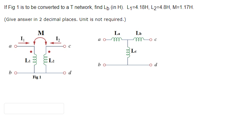 If Fig 1 is to be converted to a T network, find Lò (in H). L₁=4.18H, L2=4.8H, M=1.17H.
(Give answer in 2 decimal places. Unit is not required.)
M
a o
bo
L₁
Fig 1
L2
o d
a
bo
La
m
ell
Lb
moc
Lc
d