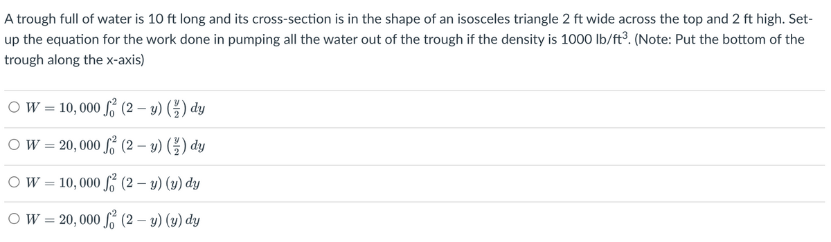 A trough full of water is 10 ft long and its cross-section is in the shape of an isosceles triangle 2 ft wide across the top and 2 ft high. Set-
up the equation for the work done in pumping all the water out of the trough if the density is 1000 lb/ft³. (Note: Put the bottom of the
trough along the x-axis)
OW= 10,000
(2- y) (2) dy
O W = 20,000 ² (2 − y) ( ½) dy
W = 10,000
² (2 - y) (y) dy
O W = 20, 000 ² (2 — y) (y) dy