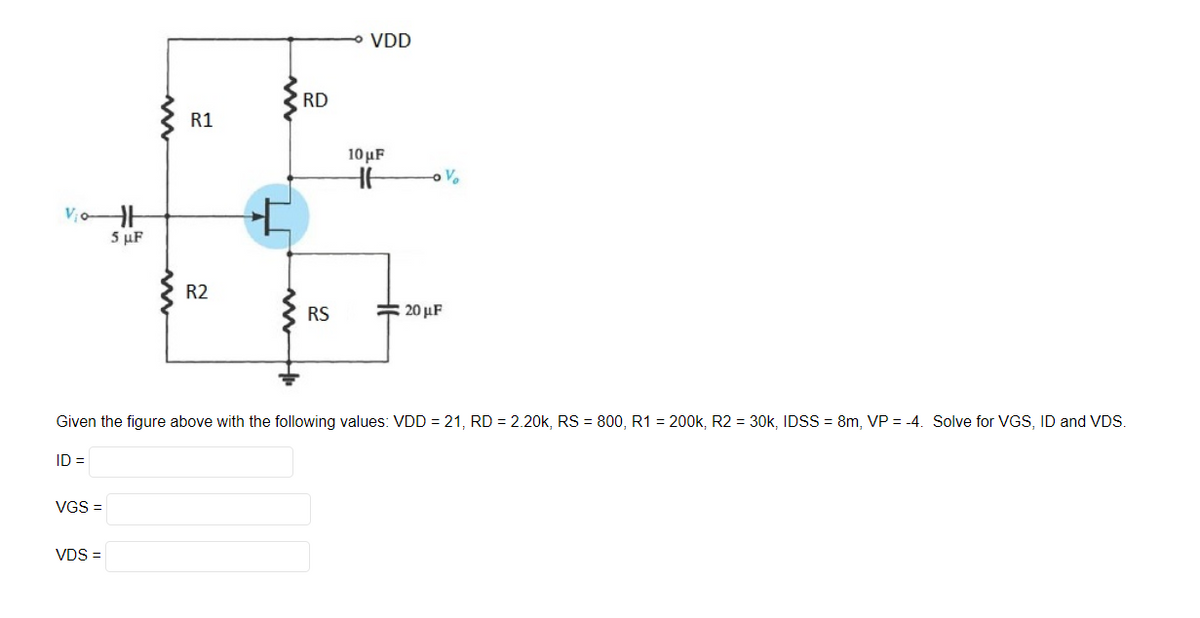 Vio-H
5 μF
ID=
VGS =
R1
VDS =
R2
RD
RS
VDD
10 μF
HH
Given the figure above with the following values: VDD = 21, RD = 2.20k, RS 800, R1 = 200k, R2 = 30k, IDSS=8m, VP = -4. Solve for VGS, ID and VDS.
V₂
20 μF