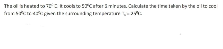 The oil is heated to 70° C. It cools to 50°C after 6 minutes. Calculate the time taken by the oil to cool
from 50°C to 40°C given the surrounding temperature Ts = 25°C.
