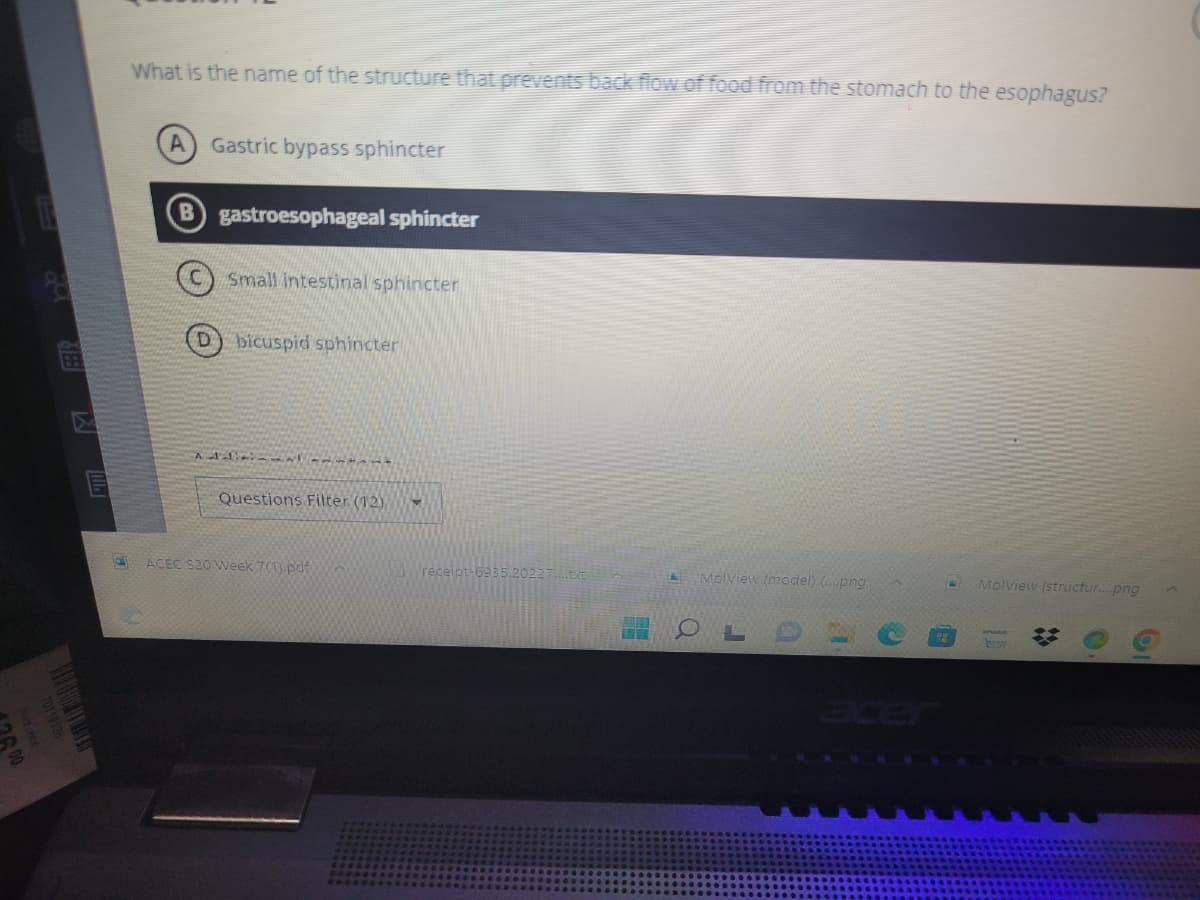 16.00
i
P
單
What is the name of the structure that prevents back flow of food from the stomach to the esophagus?
Gastric bypass sphincter
B gastroesophageal sphincter
Small intestinal sphincter
D bicuspid sphincter
Additional t
Questions Filter (12)
ACEC $20 Week 700 pdf
receipt-6935.20227
A
MolView (model) (.png
OL
B MolView (structur....png
ID
#
O
19