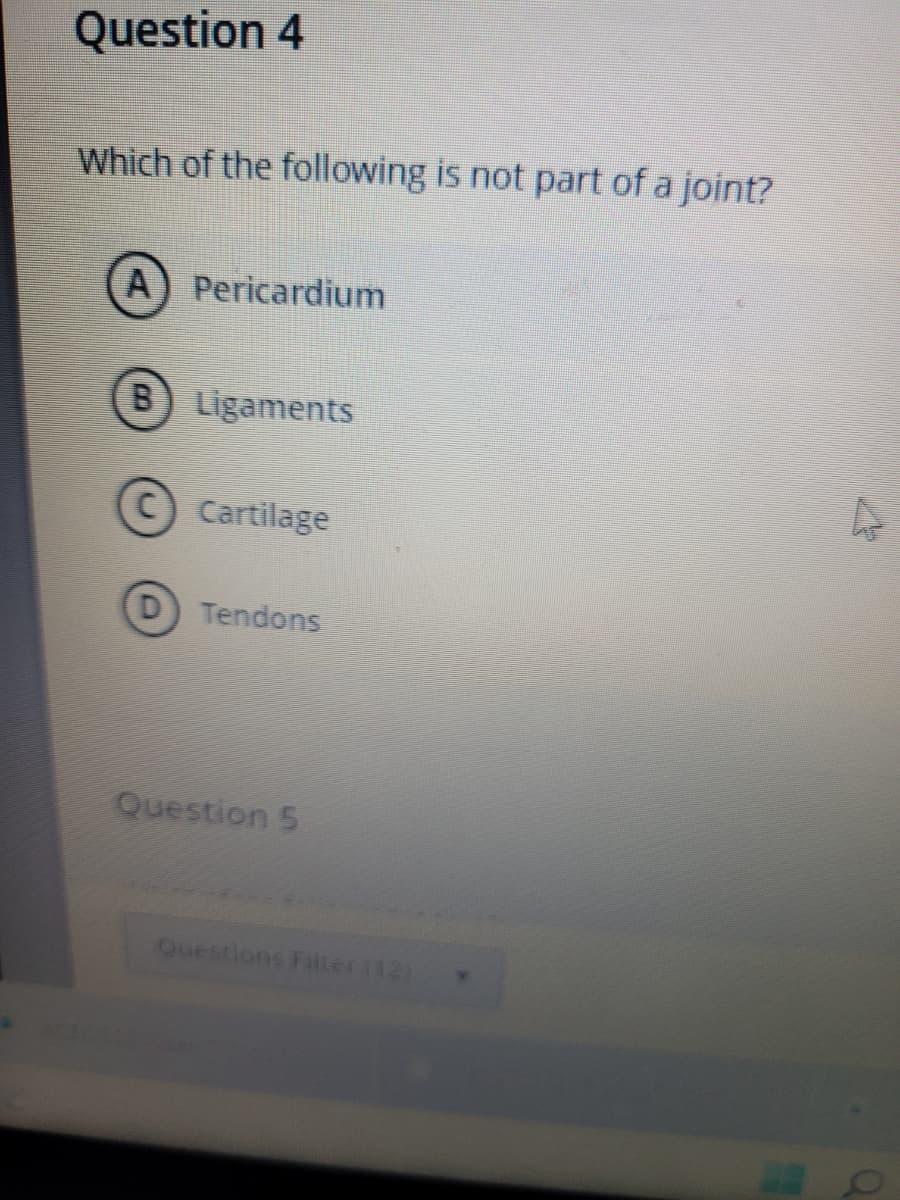 Question 4
Which of the following is not part of a joint?
A Pericardium
B) Ligaments
C Cartilage
Tendons
Question 5
Questions Filter(12)
4
O