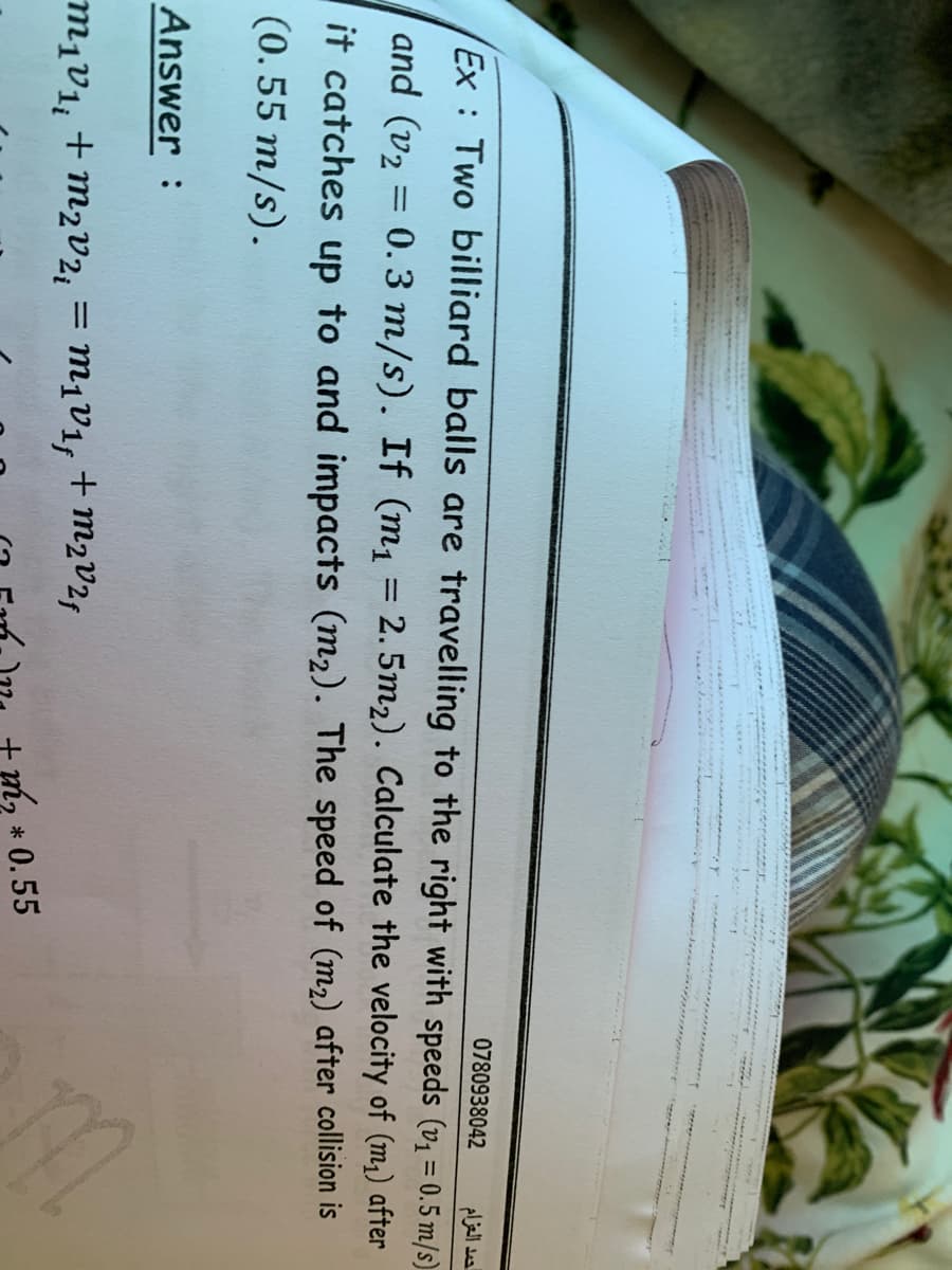 0780938042
حمد العزام
Ex : Two billiard balls are travelling to the right with speeds (v1 = 0.5 m/s)
and (v2 = 0. 3 m/s). If (m, = 2.5m2). Calculate the velocity of (m,) after
%3D
it catches up to and impacts (m2). The speed of (m2) after collision is
(0.55 m/s).
Answer :
M¡V1, + M2v2, = m1v1, +m2V2f
+ m2v2f
* 0.55
