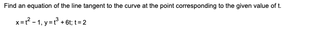 Find an equation of the line tangent to the curve at the point corresponding to the given value of t.
x=? - 1, y =t° + 6t; t=2
