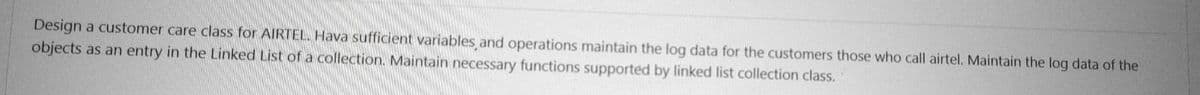 Design a customer care class for AIRTEL. Hava sufficient variables and operations maintain the log data for the customers those who call airtel. Maintain the log data of the
objects as an entry in the Linked List of a collection. Maintain necessary functions supported by linked list collection class.
