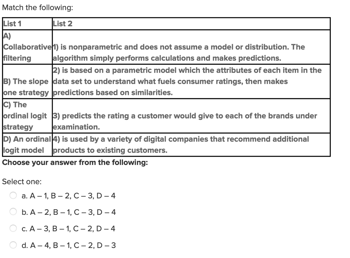 Match the following:
List 1
List 2
A)
Collaborative1) is nonparametric and does not assume a model or distribution. The
filtering
algorithm simply performs calculations and makes predictions.
2) is based on a parametric model which the attributes of each item in the
B) The slope data set to understand what fuels consumer ratings, then makes
one strategy predictions based on similarities.
C) The
ordinal logit 3) predicts the rating a customer would give to each of the brands under
strategy
D) An ordinal4) is used by a variety of digital companies that recommend additional
logit model products to existing customers.
examination.
Choose your answer from the following:
Select one:
а. А - 1, В — 2, с -3, D — 4
b. А — 2, В — 1, С - 3, D — 4
с. А - 3, В — 1, с-2, D—4
d. A - 4, В — 1, С - 2, D - 3
O O
