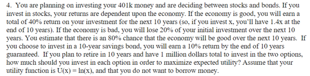 4. You are planning on investing your 401k money and are deciding between stocks and bonds. If you
invest in stocks, your returns are dependent upon the economy. If the economy is good, you will earn a
total of 40% return on your investment for the next 10 years (so, if you invest x, you’ll have 1.4x at the
end of 10 years). If the economy is bad, you will lose 20% of your initial investment over the next 10
years. You estimate that there is an 80% chance that the economy will be good over the next 10 years. If
you choose to invest in a 10-year savings bond, you will earn a 10% return by the end of 10 years
guaranteed. If you plan to retire in 10 years and have 1 million dollars total to invest in the two options,
how much should you invest in each option in order to maximize expected utility? Assume that your
utility function is U(x)= In(x), and that you do not want to borrow money.
