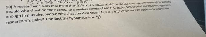 Tess nian 300
10) A researcher claims that more than 51% of U.S. adults think that the IRS is not areve enouin purin
people who cheat on their taxes. In a random sample of 400 U.S. adults, 58% say that the RS is not aesn
enough in pursuing people who cheat on their taxes. At a = 0.01, is there enough evidence to poort the
researcher's claim? Conduct the hypothesis test.
