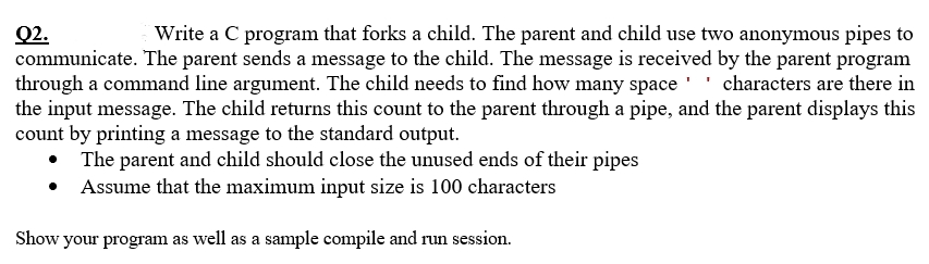 Write a C program that forks a child. The parent and child use two anonymous pipes to
Q2.
communicate. The parent sends a message to the child. The message is received by the parent program
through a command line argument. The child needs to find how many space '' characters are there in
the input message. The child returns this count to the parent through a pipe, and the parent displays this
count by printing a message to the standard output.
• The parent and child should close the unused ends of their pipes
Assume that the maximum input size is 100 characters
Show your program as well as a sample compile and run session.
