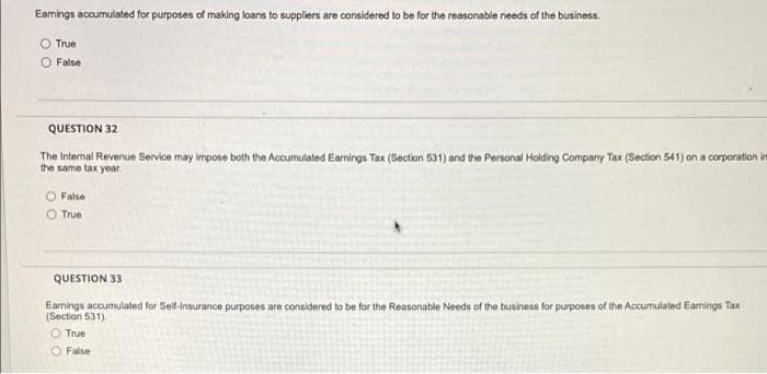 Eamings accumulated for purposes of making loans to suppliers are considered to be for the reasonable needs of the business.
True
O False
QUESTION 32
The Internal Revenue Service may impose both the Accumulated Earnings Tax (Section 531) and the Personal Holding Company Tax (Section 541) on a corporation in
the same tax year.
O False
True
QUESTION 33
Earnings accumulated for Self-Insurance purposes are considered to be for the Reasonable Needs of the business for purposes of the Accumulated Eamings Tax
(Section 531).
O True
O False
