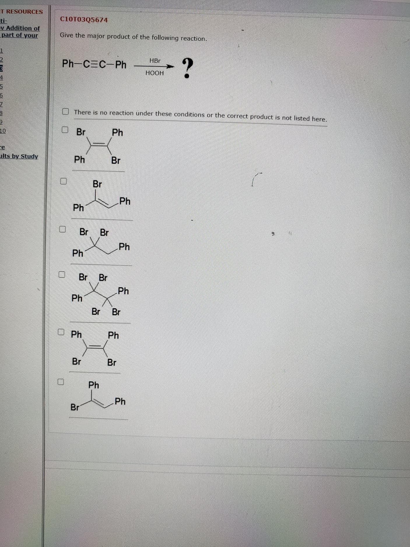 Give the major product of the following reaction.
HBr
Ph-C C-Ph
НООН
There is no reaction under these conditions or the correct product is not listed here.
Br
Ph
Ph
Br
Br
Ph
Ph
Br
Br
Ph
Ph
Br Br
Ph
Ph
Br
Br
J Ph
Ph
Br
Br
Ph
Ph
Br
