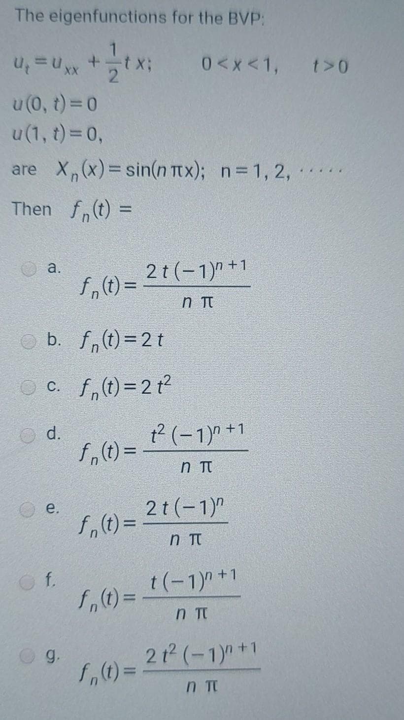 The eigenfunctions for the BVP:
0<x<1,
t>0
XX
u (0, t) =0
u(1, t)= 0,
are X,(x)=sin(n Ttx); n=1, 2, .
Then f,(t) =
%3D
2t (-1)" +1
a.
n Tt
b. f,t)=2t
O c. f,(t)=2 t2
d.
t? (-1)" +1
f,() =
2t(-1)"
e.
%3D
f.
t(-1)" +1
n Tt
2t (-1)+1
g.
%3D
n Tt
