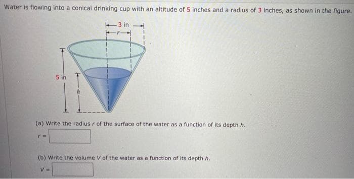 Water is flowing into a conical drinking cup with an altitude of 5 inches and a radius of 3 inches, as shown in the figure.
-3 in
5 ih
(a) Write the radius r of the surface of the water as a function of its depthh.
%3D
(b) Write the volume V of the water as a function of its depth h.
