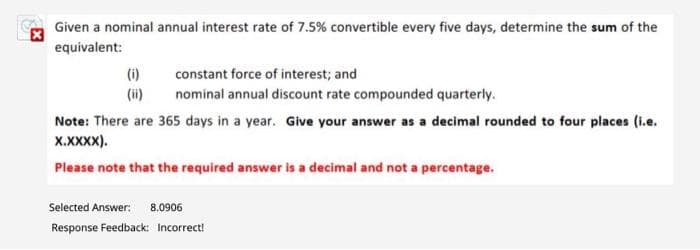 Given a nominal annual interest rate of 7.5% convertible every five days, determine the sum of the
equivalent:
(1)
(ii)
constant force of interest; and
nominal annual discount rate compounded quarterly.
Note: There are 365 days in a year. Give your answer as a decimal rounded to four places (i.e.
X.XXXX).
Please note that the required answer is a decimal and not a percentage.
Selected Answer: 8.0906
Response Feedback: Incorrect!
