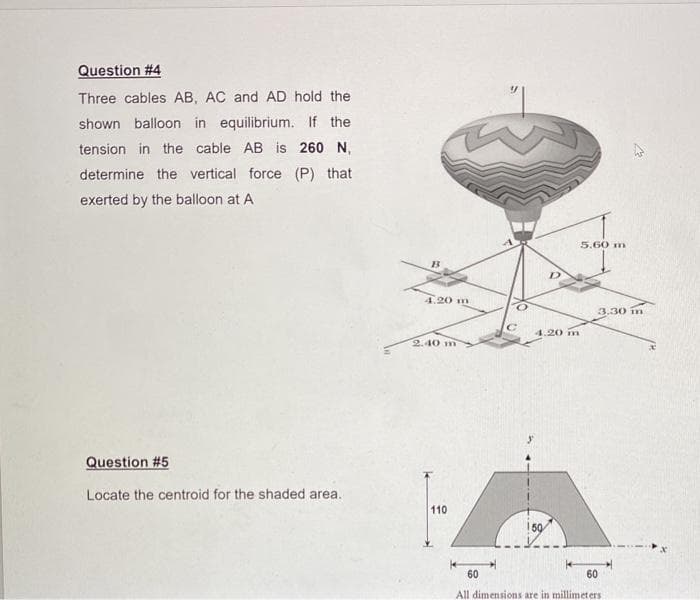 Question #4
Three cables AB, AC and AD hold the
shown balloon in equilibrium. If the
tension in the cable AB is 260 N,
determine the vertical force (P) that
exerted by the balloon at A
5.60 m
4.20 m
3.30 in
4.20 m
2.40 m
Question #5
Locate the centroid for the shaded area.
110
150
60
60
All dimensions are in millimeters
