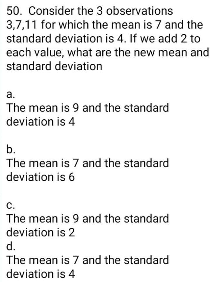 50. Consider the 3 observations
3,7,11 for which the mean is 7 and the
standard deviation is 4. If we add 2 to
each value, what are the new mean and
standard deviation
а.
The mean is 9 and the standard
deviation is 4
b.
The mean is 7 and the standard
deviation is 6
С.
The mean is 9 and the standard
deviation is 2
d.
The mean is 7 and the standard
deviation is 4
