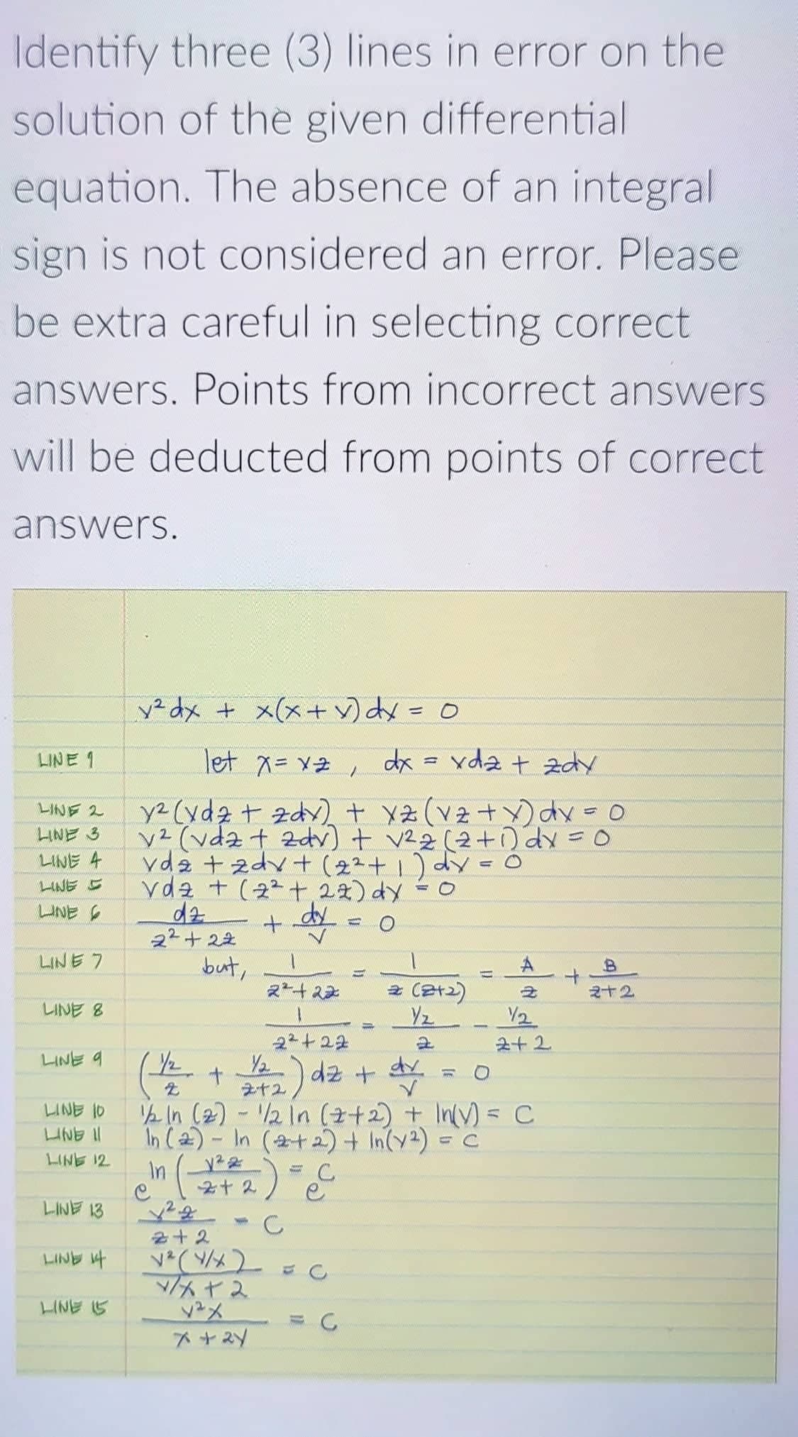 Identify three (3) lines in error on the
solution of the given differential
equation. The absence of an integral
sign is not considered an error. Please
be extra careful in selecting correct
answers. Points from incorrect answers
will be deducted from points of correct
answers.
² dx + x(x+ v) dy = 0
LINE 1
let x= v2, dx = yda + zdy
y2 (ydz + zdy)+ xz(vz+Y)dx
v2 (vdz + zdv) + v22 (2+o dy =0
vda + zdv + (22+1) dy =
yda +(2^土2)y
dz
22+ 22
レNE 2
LINE 3
LINE 4
LINE E
UNE
%3D
LINE 7
but,
スー+ス
2 (2t2)
2+2
LINE 8
Yz
V2
22+22
2+2
LINE 9
(- + ) dz +
2 In (2) - 2 In (2+2) + InV) = C
In ()- In (2+ 2) + In(y2) = C
dr.
ライ2
LINE 10
LINE II
LINE 12
In
2+2) e
1 ANIT
LIND 4
C
十2
/Aヤス
yメ
LINE 5
