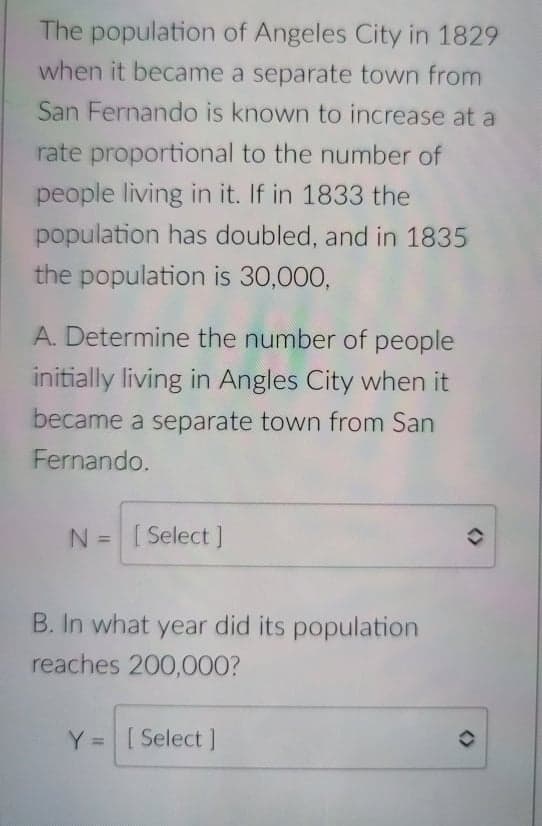 The population of Angeles City in 1829
when it became a separate town from
San Fernando is known to increase at a
rate proportional to the number of
people living in it. If in 1833 the
population has doubled, and in 1835
the population is 30,000,
A. Determine the number of people
initially living in Angles City when it
became a separate town from San
Fernando.
N =[Select J
%3D
B. In what year did its population
reaches 200,000?
[ Select ]
%3D
