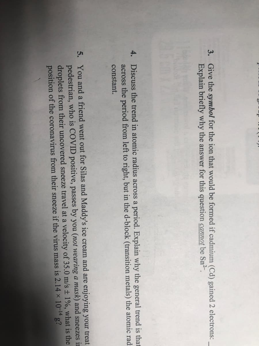 3. Give the symbol for the ion that would be formed if cadmium (Cd) gained 2 electrons:
Explain briefly why the answer for this question cannot be Sn2?.
4. Discuss the trend in atomic radius across a period. Explain why the general trend is that
across the period from left to right, but in the d-block (transition metals) the atomic rad:
constant.
5. You and a friend went out for Silas and Maddy's ice cream and are enjoying your treat
pedestrian, who is COVID positive, passes by you (not wearing a mask) and sneezes in
droplets from their uncovered sneeze travel at a velocity of 35.0 m/s ± 1%, what is the
position of the coronavirus from their sneeze if the virus mass is 2.14 × 10-14 g?
