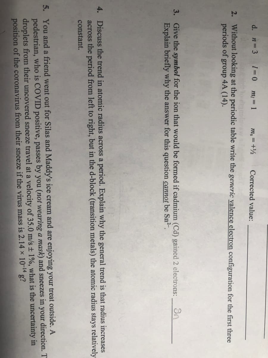 d. n=3
m = 1
m; = +½
Corrected value:
2. Without looking at the periodic table write the generic valence electron configuration for the first three
periods of group 4A (14).
3. Give the symbol for the ion that would be formed if cadmium (Cd) gained 2 electrons:
Explain briefly why the answer for this question cannot be Sn2.
4. Discuss the trend in atomic radius across a period. Explain why the general trend is that radius increases
across the period from left to right, but in the d-block (transition metals) the atomic radius stays relatively
constant.
5. You and a friend went out for Silas and Maddy's ice cream and are enjoying your treat outside. A
pedestrian, who is COVID positive, passes by you (not wearing a mask) and sneezes in your direction. T
droplets from their uncovered sneeze travel at a velocity of 35.0 m/s ± 1%, what is the uncertainty in
position of the coronavirus from their sneeze if the virus mass is 2.14 × 10-14 g?
