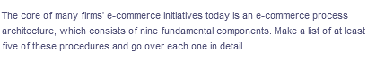 The core of many firms' e-commerce initiatives today is an e-commerce process
architecture, which consists of nine fundamental components. Make a list of at least
five of these procedures and go over each one in detail.
