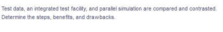 Test data, an integrated test facility, and parallel simulation are compared and contrasted.
Determine the steps, benefits, and drawbacks.
