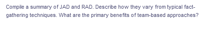 Compile a summary of JAD and RAD. Describe how they vary from typical fact-
gathering techniques. What are the primary benefits of team-based approaches?
