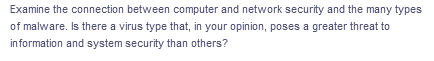 Examine the connection between computer and network security and the many types
of malware. Is there a virus type that, in your opinion, poses a greater threat to
information and system security than others?
